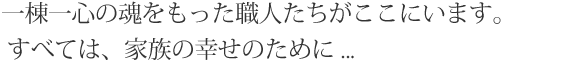 一棟一心の魂をもった職人たちがここにいます。 すべては、家族の幸せのために ...